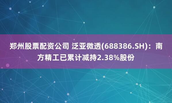 郑州股票配资公司 泛亚微透(688386.SH)：南方精工已累计减持2.38%股份