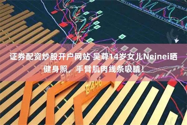 证券配资炒股开户网站 吴尊14岁女儿Neinei晒健身照，手臂肌肉线条吸睛！