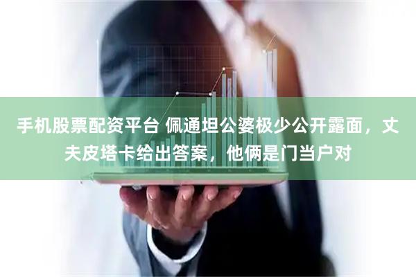 手机股票配资平台 佩通坦公婆极少公开露面，丈夫皮塔卡给出答案，他俩是门当户对